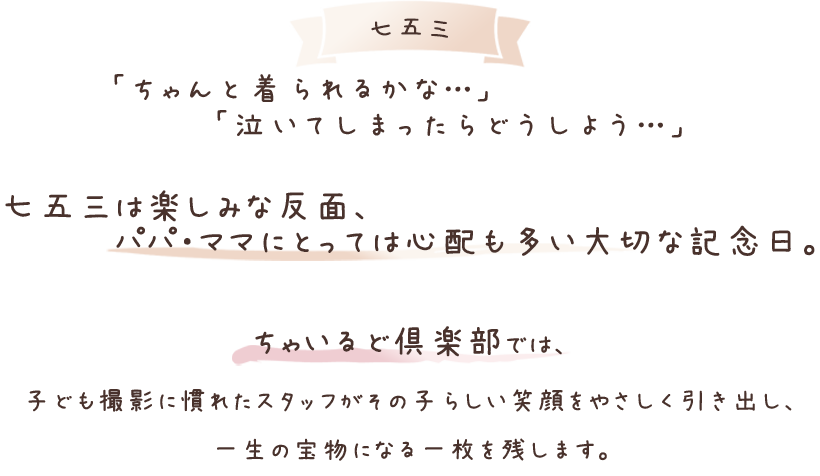 「ちゃんと着られるかな…」「泣いてしまったらどうしよう…」七五三は楽しみな反面、パパ・ママにとって心配も多い大切な記念日。ちゃいるど倶楽部では、子ども撮影に慣れたスタッフがその子らしい笑顔をやさしく引き出し、一生の宝物になる一枚を残します。