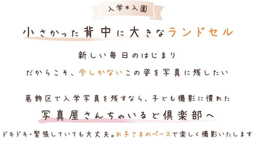 小さかった背中に大きなランドセル。新しい毎日のはじまり。だからこそ、今しかないこの姿を残したい。葛飾区で入学写真を残すなら子ども撮影に慣れた写真屋さんちゃいるど倶楽部へ。ドキドキ・緊張していても大丈夫。お子さまのペースで楽しく撮影いたします
